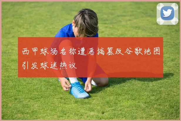 西甲球场名称遭恶搞篡改谷歌地图引发球迷热议