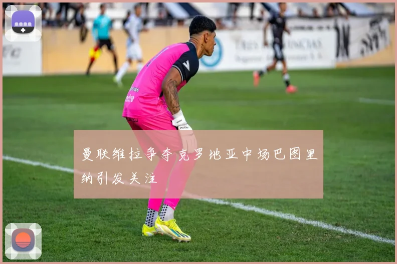 曼联维拉争夺克罗地亚中场巴图里纳引发关注