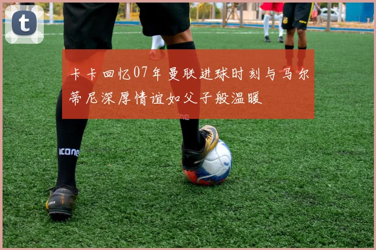 卡卡回忆07年曼联进球时刻与马尔蒂尼深厚情谊如父子般温暖