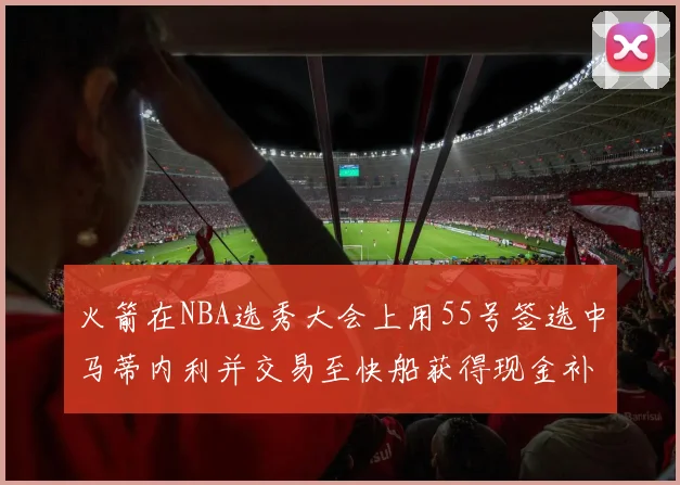 火箭在NBA选秀大会上用55号签选中马蒂内利并交易至快船获得现金补偿