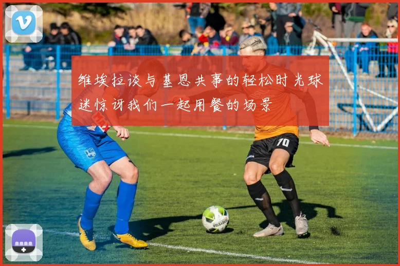 维埃拉谈与基恩共事的轻松时光球迷惊讶我们一起用餐的场景
