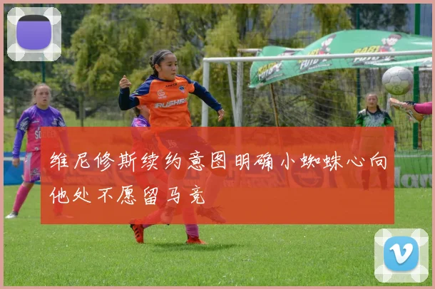 维尼修斯续约意图明确小蜘蛛心向他处不愿留马竞