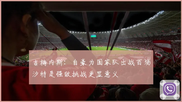 吉梅内斯：自豪为国家队出战百场沙特是强敌挑战更显意义