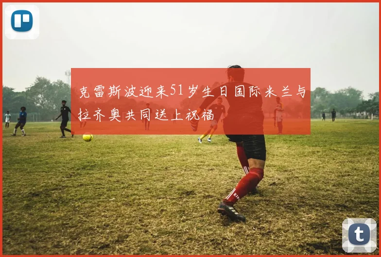 克雷斯波迎来51岁生日国际米兰与拉齐奥共同送上祝福