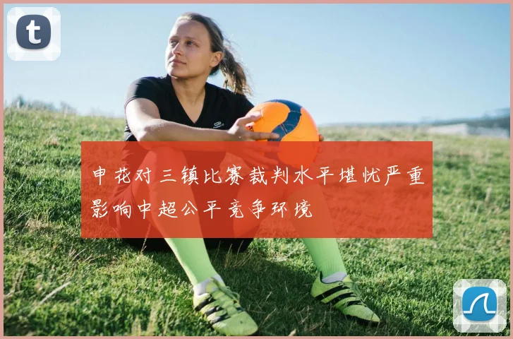 申花对三镇比赛裁判水平堪忧严重影响中超公平竞争环境