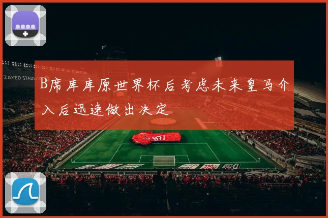 B席库库原世界杯后考虑未来皇马介入后迅速做出决定