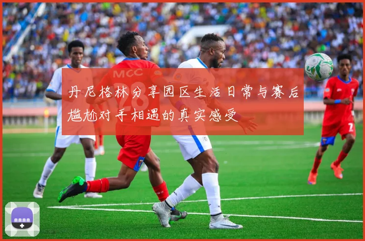 丹尼格林分享园区生活日常与赛后尴尬对手相遇的真实感受