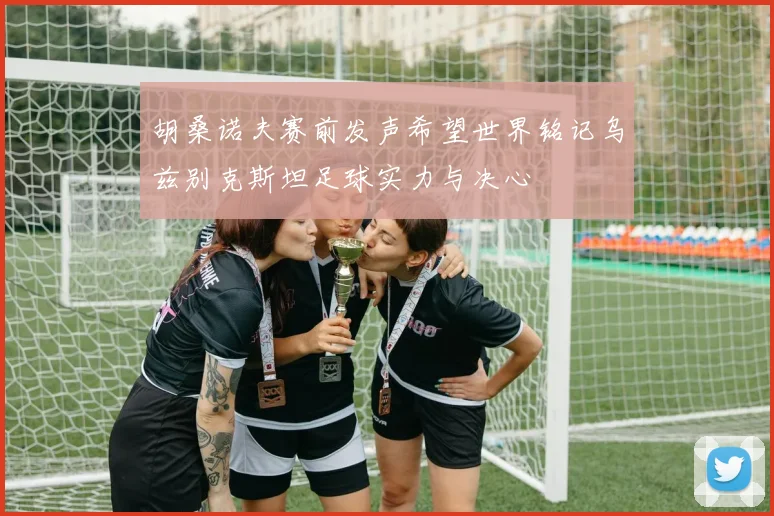 胡桑诺夫赛前发声希望世界铭记乌兹别克斯坦足球实力与决心