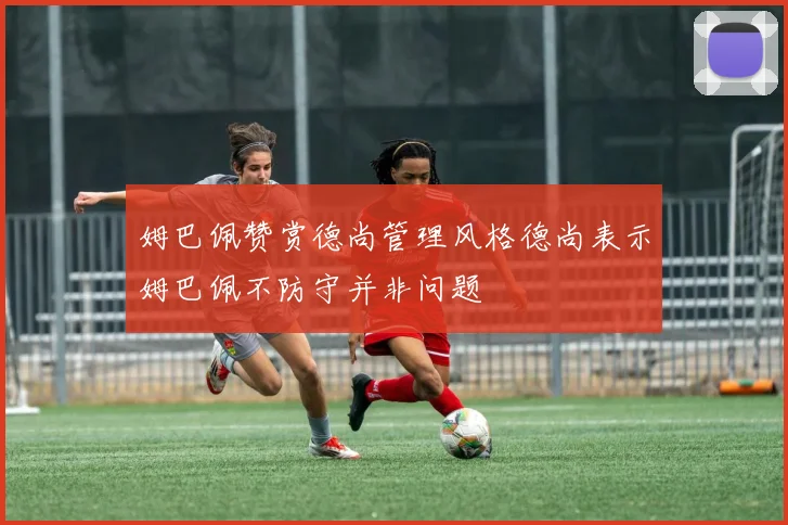 姆巴佩赞赏德尚管理风格德尚表示姆巴佩不防守并非问题