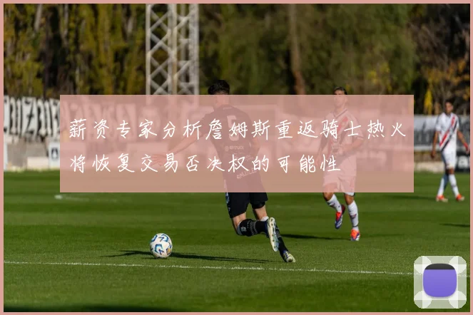 薪资专家分析詹姆斯重返骑士热火将恢复交易否决权的可能性