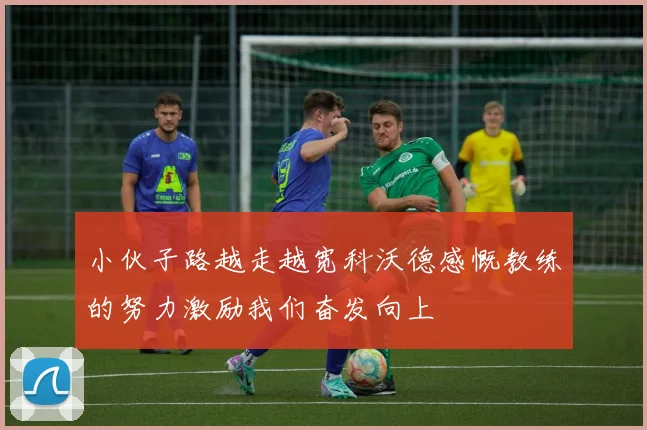 小伙子路越走越宽科沃德感慨教练的努力激励我们奋发向上