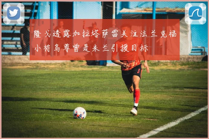 隆戈透露加拉塔萨雷关注法兰克福小将乌尊曾是米兰引援目标