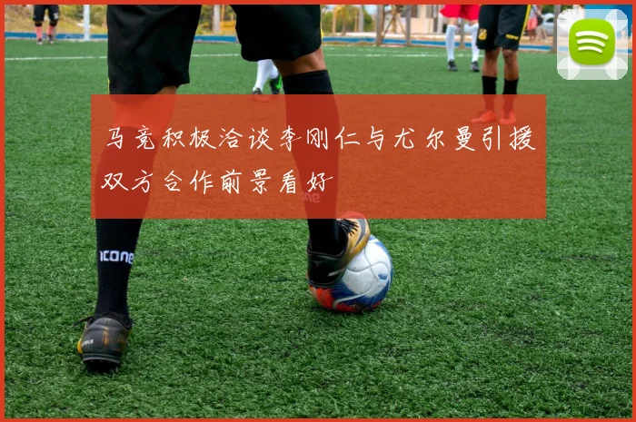 马竞积极洽谈李刚仁与尤尔曼引援双方合作前景看好