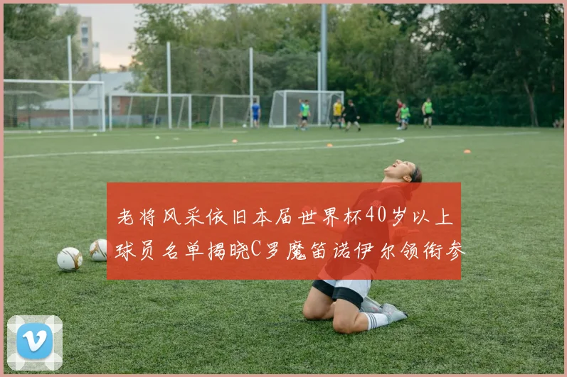 老将风采依旧本届世界杯40岁以上球员名单揭晓C罗魔笛诺伊尔领衔参赛