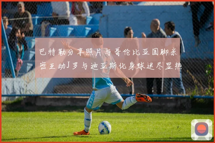 巴特勒分享照片与哥伦比亚国脚亲密互动J罗与迪亚斯化身球迷尽显热情