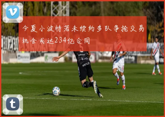 今夏小波特若未续约多队争抢交易机会或达234亿合同