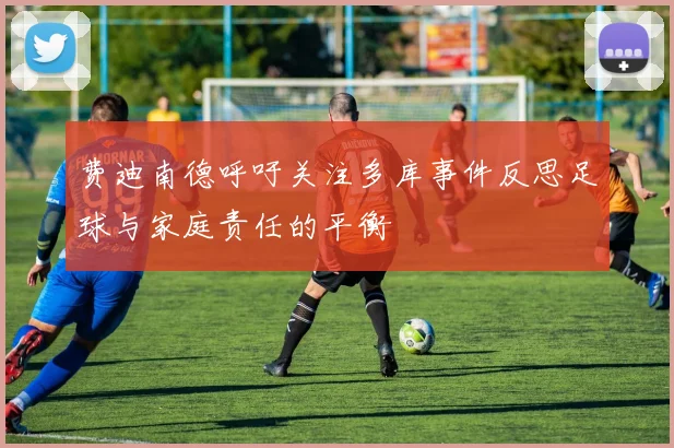 费迪南德呼吁关注多库事件反思足球与家庭责任的平衡