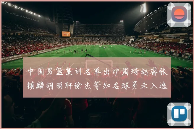 中国男篮集训名单出炉周琦赵睿张镇麟胡明轩徐杰等知名球员未入选