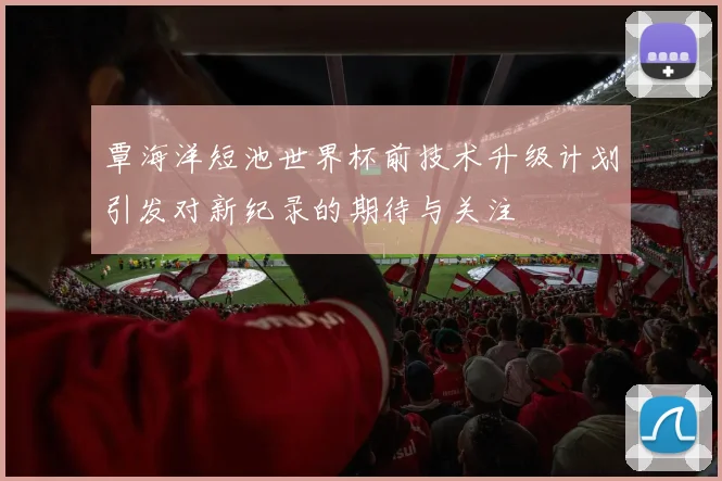 覃海洋短池世界杯前技术升级计划引发对新纪录的期待与关注