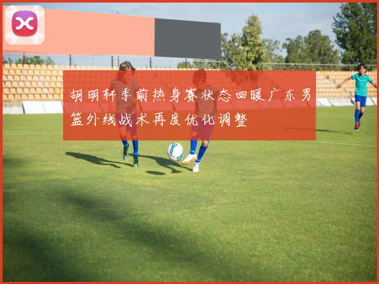 胡明轩季前热身赛状态回暖广东男篮外线战术再度优化调整