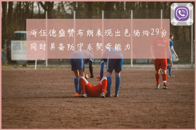 海伍德盛赞布朗表现出色场均29分同时具备防守东契奇能力