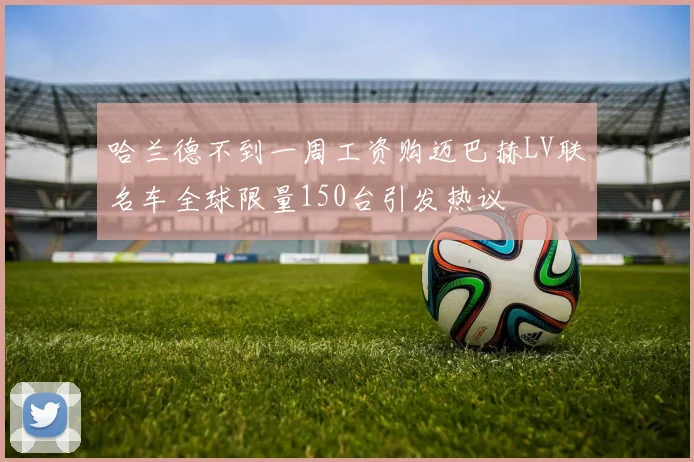 哈兰德不到一周工资购迈巴赫LV联名车全球限量150台引发热议
