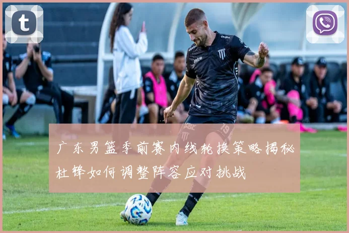 广东男篮季前赛内线轮换策略揭秘杜锋如何调整阵容应对挑战