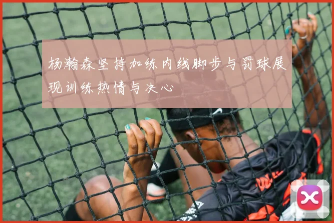 杨瀚森坚持加练内线脚步与罚球展现训练热情与决心
